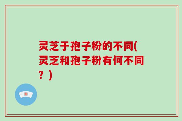 灵芝于孢子粉的不同(灵芝和孢子粉有何不同?) 灵芝于孢子粉的不同(灵芝和孢子粉有何不同?)