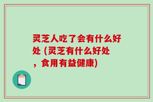 灵芝人吃了会有什么好处 (灵芝有什么好处，食用有益健康)