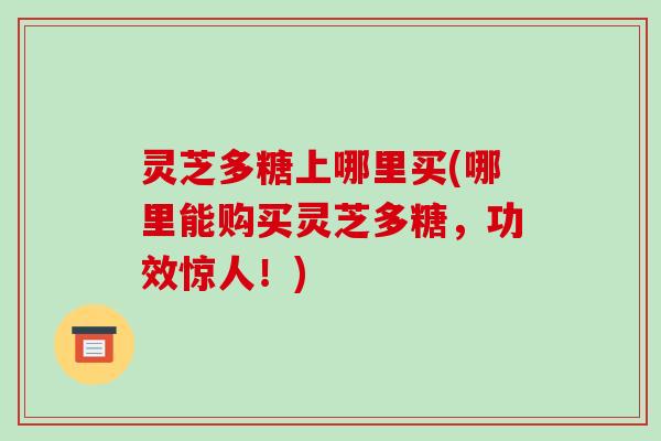 灵芝多糖上哪里买(哪里能购买灵芝多糖，功效惊人！)