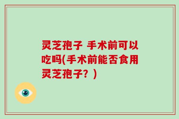灵芝孢子 手术前可以吃吗(手术前能否食用灵芝孢子？)