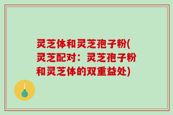 灵芝体和灵芝孢子粉(灵芝配对：灵芝孢子粉和灵芝体的双重益处)