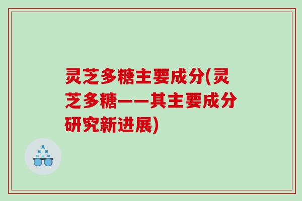 灵芝多糖主要成分(灵芝多糖——其主要成分研究新进展)