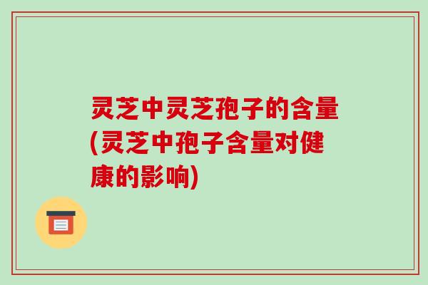 灵芝中灵芝孢子的含量(灵芝中孢子含量对健康的影响)
