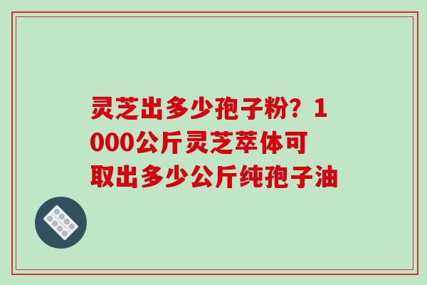 灵芝出多少孢子粉？1000公斤灵芝萃体可取出多少公斤纯孢子油