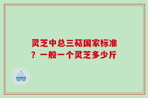 灵芝中总三萜国家标准？一般一个灵芝多少斤