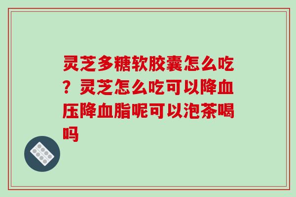 灵芝多糖软胶囊怎么吃?灵芝怎么吃可以降降呢可以泡茶喝吗 灵芝多糖软胶囊怎么吃?灵芝怎么吃可以降降呢可以泡茶喝吗