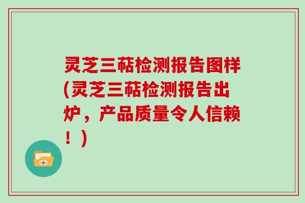 灵芝三萜检测报告图样(灵芝三萜检测报告出炉，产品质量令人信赖！)