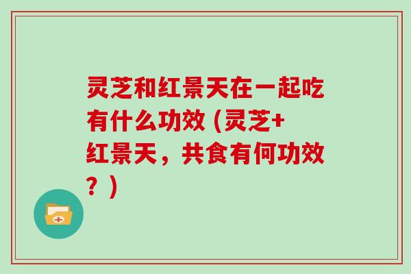灵芝和红景天在一起吃有什么功效 (灵芝+红景天，共食有何功效？)