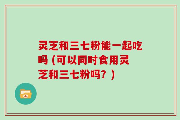 灵芝和三七粉能一起吃吗 (可以同时食用灵芝和三七粉吗？)