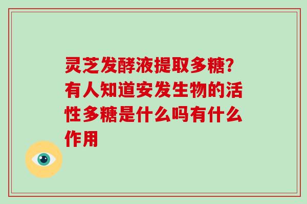 灵芝发酵液提取多糖？有人知道安发生物的活性多糖是什么吗有什么作用