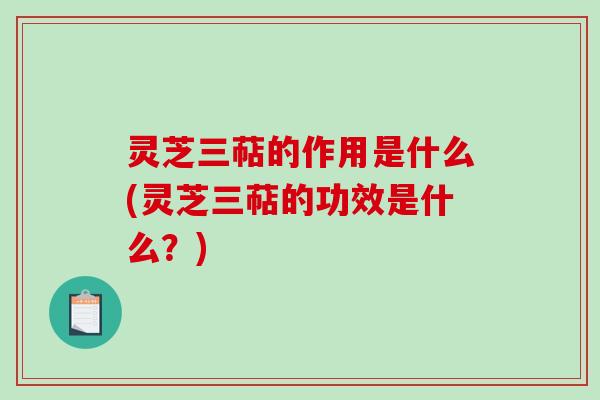 灵芝三萜的作用是什么(灵芝三萜的功效是什么?) 灵芝三萜的作用是什么(灵芝三萜的功效是什么?)
