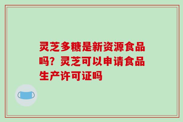 灵芝多糖是新资源食品吗？灵芝可以申请食品生产许可证吗