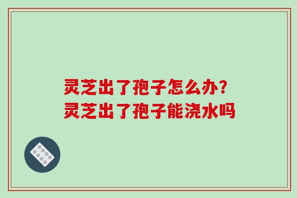 灵芝出了孢子怎么办？灵芝出了孢子能浇水吗