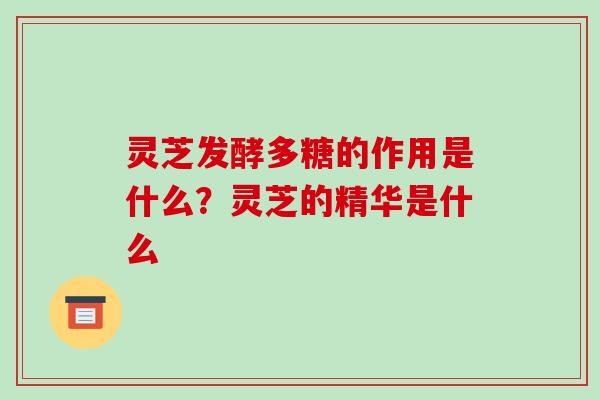 灵芝发酵多糖的作用是什么？灵芝的精华是什么
