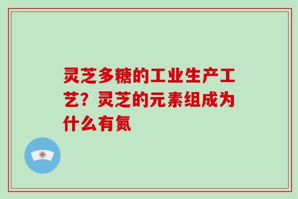 灵芝多糖的工业生产工艺?灵芝的元素组成为什么有氮 灵芝多糖的工业生产工艺?灵芝的元素组成为什么有氮
