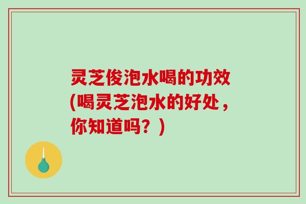 灵芝俊泡水喝的功效 (喝灵芝泡水的好处，你知道吗？)