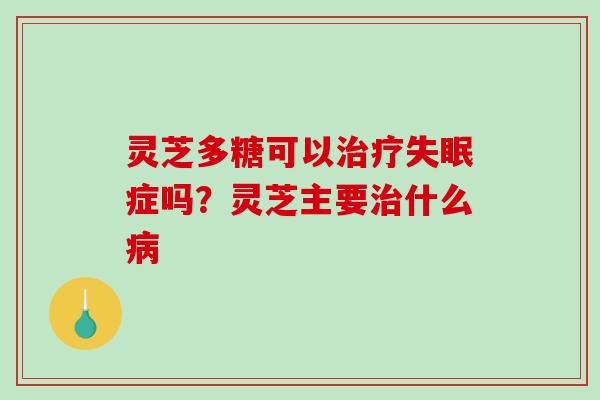 灵芝多糖可以治疗失眠症吗？灵芝主要治什么病