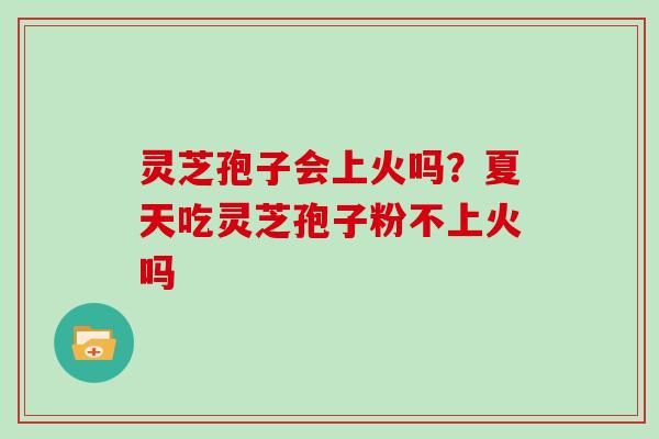 灵芝孢子会上火吗?夏天吃灵芝孢子粉不上火吗 灵芝孢子会上火吗?夏天吃灵芝孢子粉不上火吗