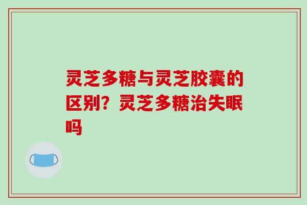 灵芝多糖与灵芝胶囊的区别？灵芝多糖治失眠吗