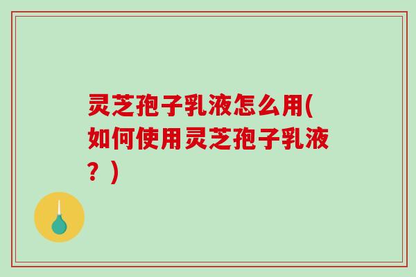 灵芝孢子乳液怎么用(如何使用灵芝孢子乳液？)