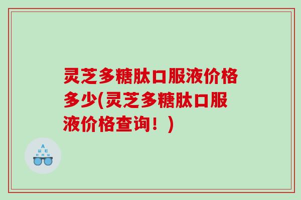 灵芝多糖肽口服液价格多少(灵芝多糖肽口服液价格查询！)