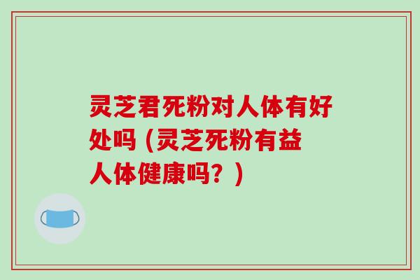 灵芝君死粉对人体有好处吗 (灵芝死粉有益人体健康吗？)