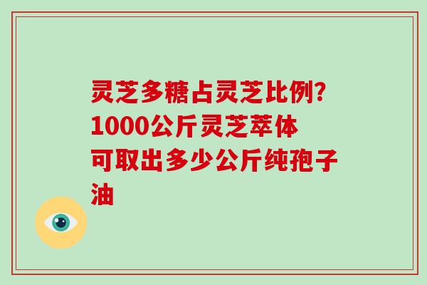 灵芝多糖占灵芝比例？1000公斤灵芝萃体可取出多少公斤纯孢子油