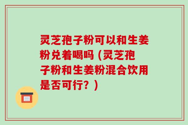 灵芝孢子粉可以和生姜粉兑着喝吗 (灵芝孢子粉和生姜粉混合饮用是否可行？)