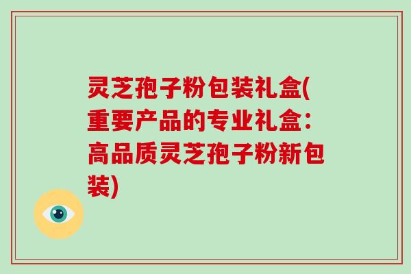 灵芝孢子粉包装礼盒(重要产品的专业礼盒：高品质灵芝孢子粉新包装)