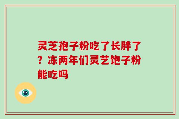 灵芝孢子粉吃了长胖了？冻两年们灵艺饱子粉能吃吗