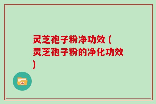 灵芝孢子粉净功效 (灵芝孢子粉的净化功效)