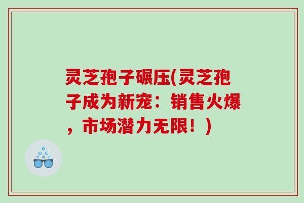 灵芝孢子碾压(灵芝孢子成为新宠:销售火爆,市场潜力无限!) 灵芝孢子碾压(灵芝孢子成为新宠:销售火爆,市场潜力无限!)