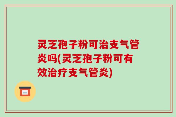 灵芝孢子粉可治支气管炎吗(灵芝孢子粉可有效治疗支气管炎)