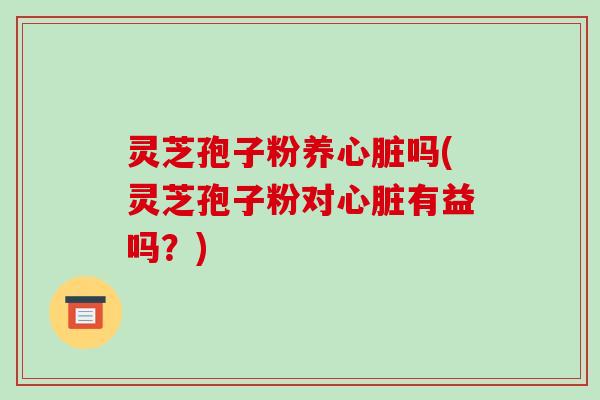 灵芝孢子粉养心脏吗(灵芝孢子粉对心脏有益吗？)