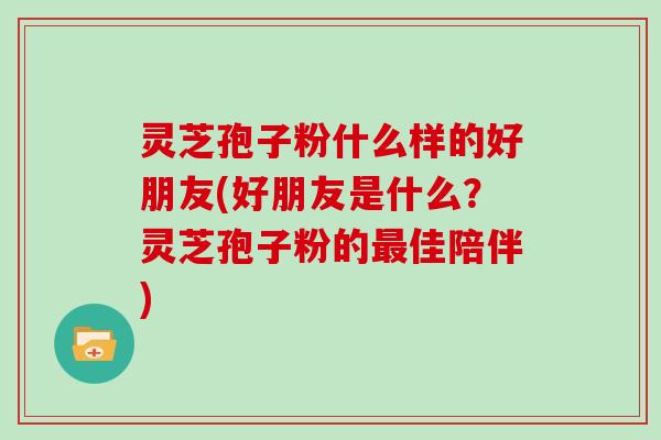 灵芝孢子粉什么样的好朋友(好朋友是什么?灵芝孢子粉的佳陪伴) 灵芝孢子粉什么样的好朋友(好朋友是什么?灵芝孢子粉的佳陪伴)