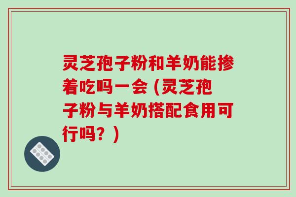灵芝孢子粉和羊奶能掺着吃吗一会 (灵芝孢子粉与羊奶搭配食用可行吗？)