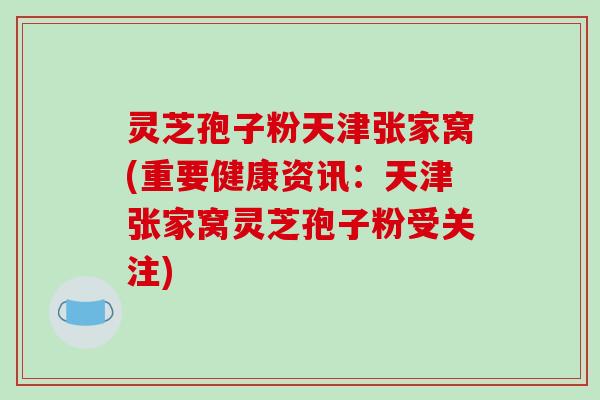 灵芝孢子粉天津张家窝(重要健康资讯:天津张家窝灵芝孢子粉受关注) 灵芝孢子粉天津张家窝(重要健康资讯:天津张家窝灵芝孢子粉受关注)