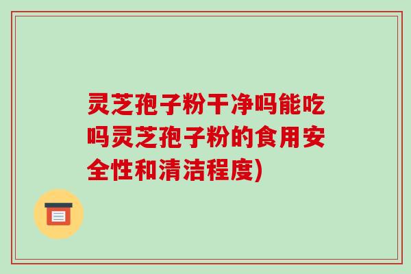 灵芝孢子粉干净吗能吃吗灵芝孢子粉的食用安全性和清洁程度) 灵芝孢子粉干净吗能吃吗灵芝孢子粉的食用安全性和清洁程度)