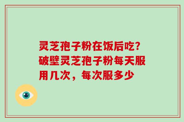 灵芝孢子粉在饭后吃？破壁灵芝孢子粉每天服用几次，每次服多少