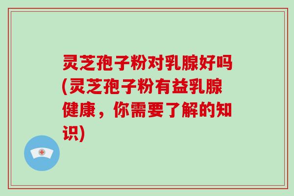 灵芝孢子粉对乳腺好吗(灵芝孢子粉有益乳腺健康，你需要了解的知识)