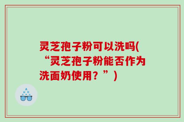 灵芝孢子粉可以洗吗(“灵芝孢子粉能否作为洗面奶使用？”)