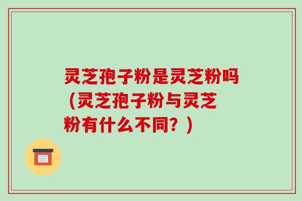 灵芝孢子粉是灵芝粉吗 (灵芝孢子粉与灵芝粉有什么不同？)
