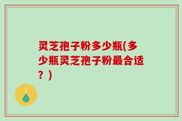 灵芝孢子粉多少瓶(多少瓶灵芝孢子粉最合适？)