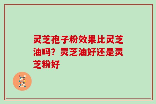 灵芝孢子粉效果比灵芝油吗？灵芝油好还是灵芝粉好