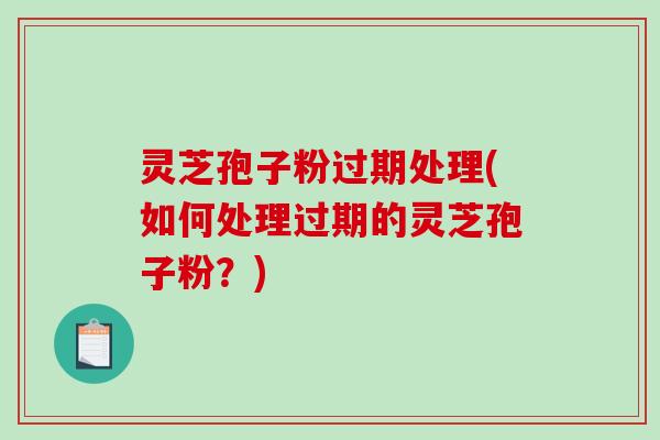 灵芝孢子粉过期处理(如何处理过期的灵芝孢子粉？)
