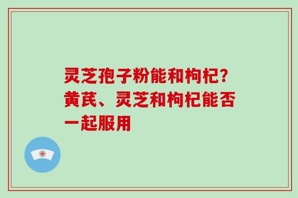灵芝孢子粉能和枸杞？黄芪、灵芝和枸杞能否一起服用
