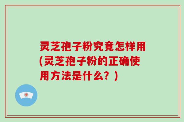 灵芝孢子粉究竟怎样用(灵芝孢子粉的正确使用方法是什么？)