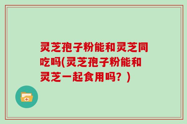 灵芝孢子粉能和灵芝同吃吗(灵芝孢子粉能和灵芝一起食用吗？)