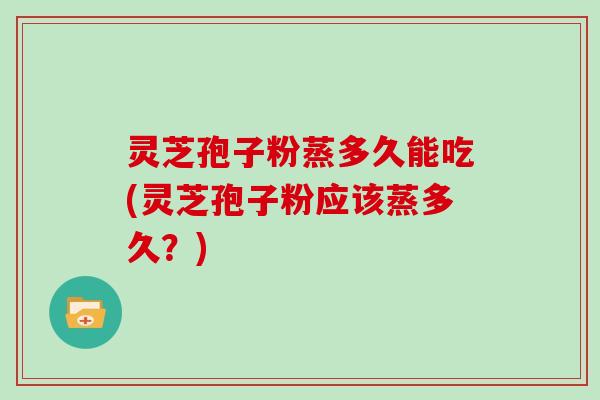 灵芝孢子粉蒸多久能吃(灵芝孢子粉应该蒸多久？)