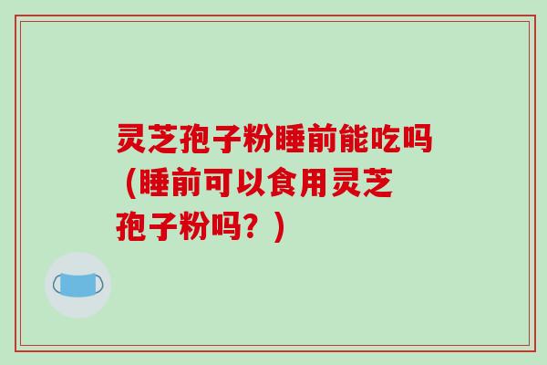灵芝孢子粉睡前能吃吗 (睡前可以食用灵芝孢子粉吗？)